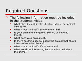 Required Questions
 The following information must be included
in the students’ video:
 What class (scientific classification) does your animal
belong to?
 What is your animal’s environment like?
 Is your animal endangered, extinct, or have no
threat?
 What does your animal eat?
 Is there anything special about the animal that allows
it to survive in its climate?
 What is your animal’s life expectancy?
 What are three interesting facts you learned about
the animal?
 
