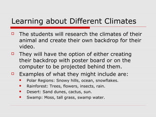 Learning about Different Climates
 The students will research the climates of their
animal and create their own backdrop for their
video.
 They will have the option of either creating
their backdrop with poster board or on the
computer to be projected behind them.
 Examples of what they might include are:
 Polar Regions: Snowy hills, ocean, snowflakes.
 Rainforest: Trees, flowers, insects, rain.
 Desert: Sand dunes, cactus, sun.
 Swamp: Moss, tall grass, swamp water.
 