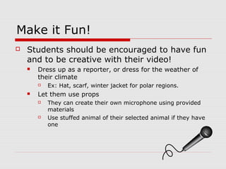 Make it Fun!
 Students should be encouraged to have fun
and to be creative with their video!
 Dress up as a reporter, or dress for the weather of
their climate
 Ex: Hat, scarf, winter jacket for polar regions.
 Let them use props
 They can create their own microphone using provided
materials
 Use stuffed animal of their selected animal if they have
one
 
