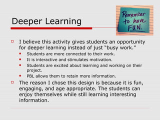 Deeper Learning
 I believe this activity gives students an opportunity
for deeper learning instead of just “busy work.”
 Students are more connected to their work.
 It is interactive and stimulates motivation.
 Students are excited about learning and working on their
project.
 PBL allows them to retain more information.
 The reason I chose this design is because it is fun,
engaging, and age appropriate. The students can
enjoy themselves while still learning interesting
information.
 