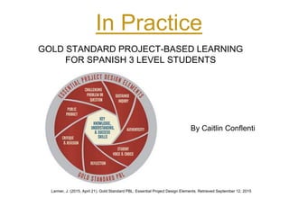 In Practice
GOLD STANDARD PROJECT-BASED LEARNING
FOR SPANISH 3 LEVEL STUDENTS
Larmer, J. (2015, April 21). Gold Standard PBL: Essential Project Design Elements. Retrieved September 12, 2015
By Caitlin Conflenti
 