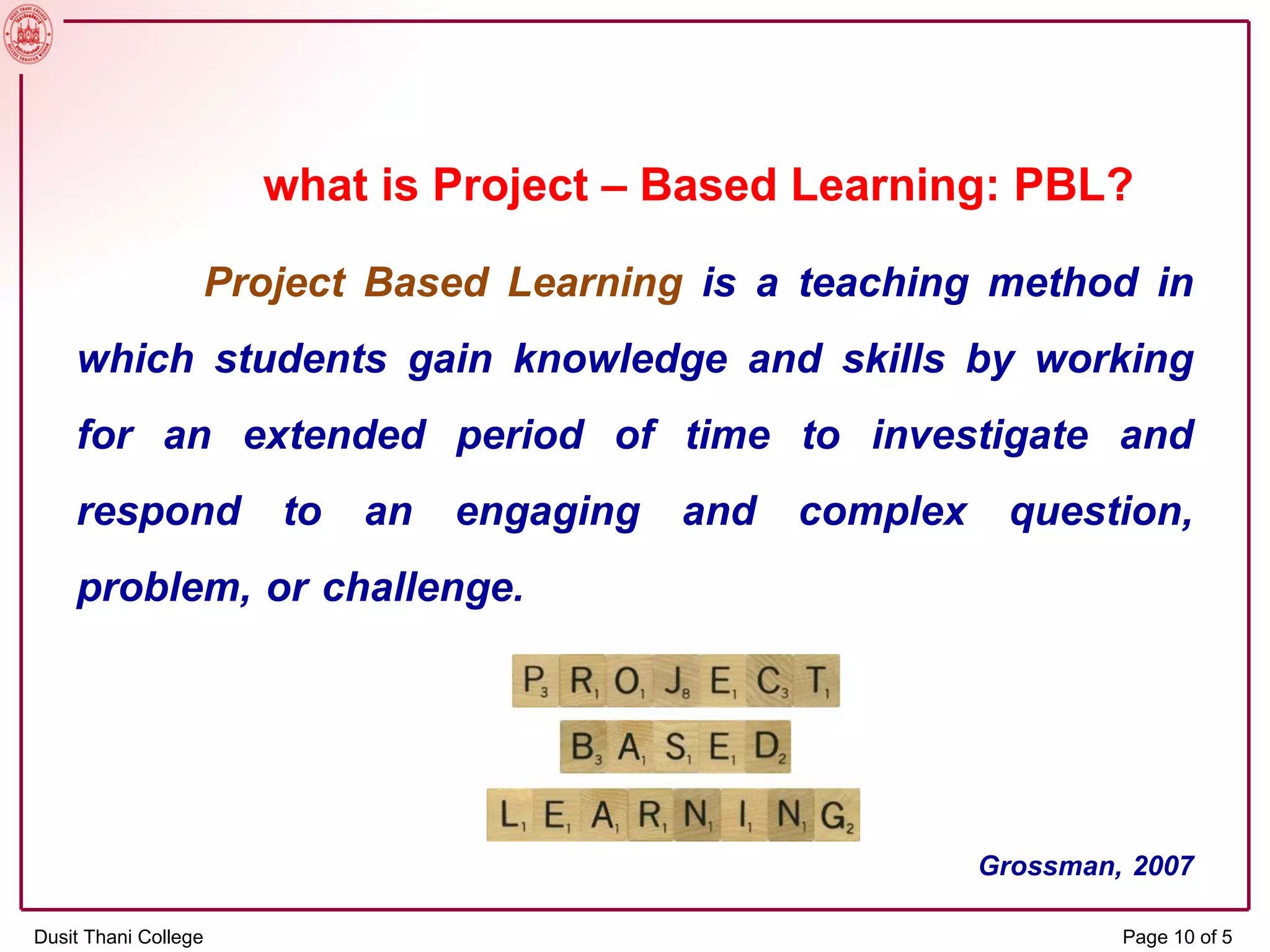 what is Project – Based Learning: PBL?
Project Based Learning is a teaching method in
which students gain knowledge and skills by working
for an extended period of time to investigate and
respond to an engaging and complex question,
problem, or challenge.
Grossman, 2007
Dusit Thani College Page 10 of 5
 