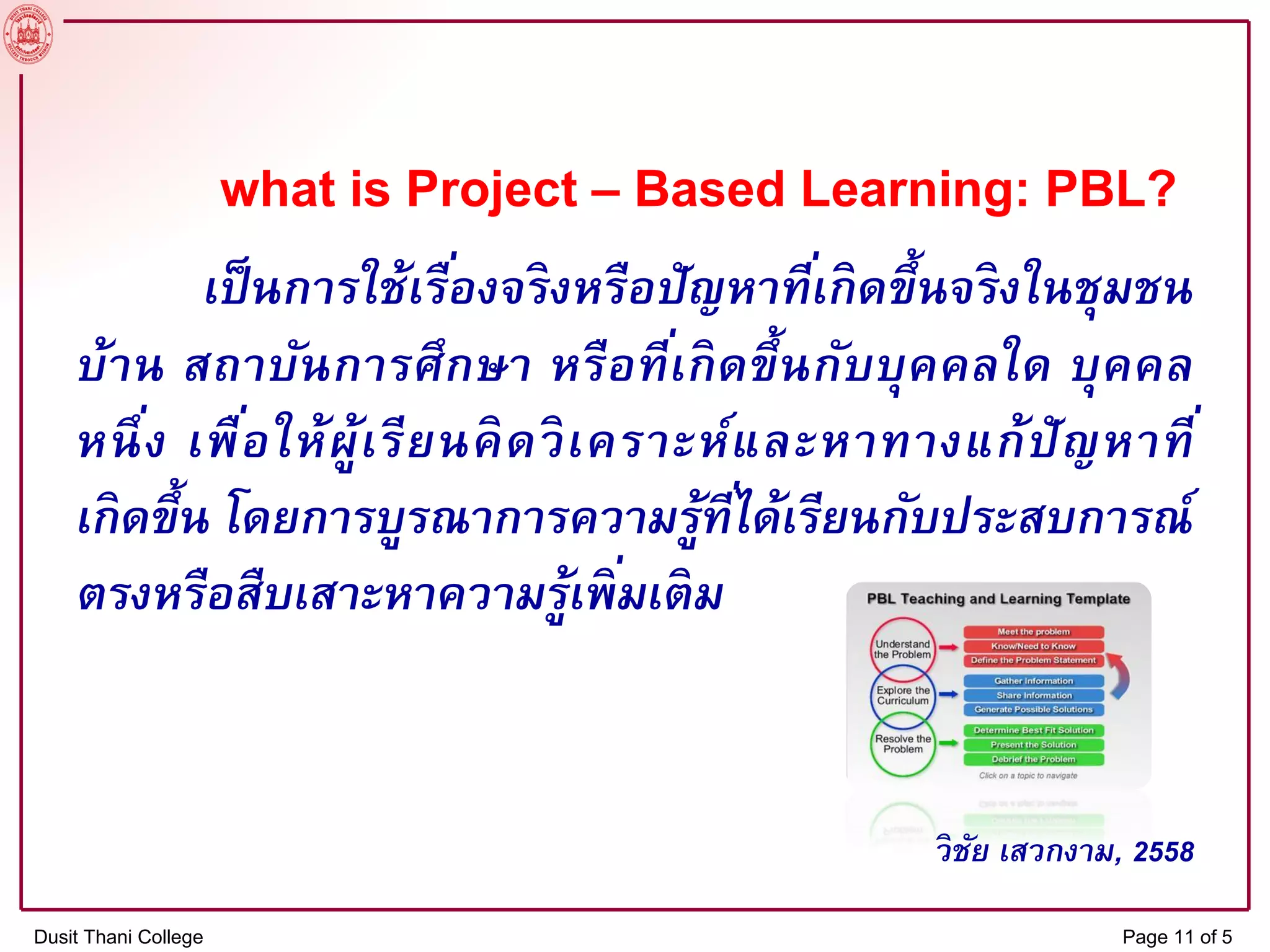 what is Project – Based Learning: PBL?
เป็นการใช้เรื่องจริงหรือปัญหาที่เกิดขึ้นจริงในชุมชน
บ้าน สถาบันการศึกษา หรือที่เกิดขึ้นกับบุคคลใด บุคคล
หนึ่ง เพื่อให้ผู้เรียนคิดวิเคราะห์และหาทางแก้ปัญหาที่
เกิดขึ้น โดยการบูรณาการความรู้ที่ได้เรียนกับประสบการณ์
ตรงหรือสืบเสาะหาความรู้เพิ่มเติม
วิชัย เสวกงาม, 2558
Dusit Thani College Page 11 of 5
 