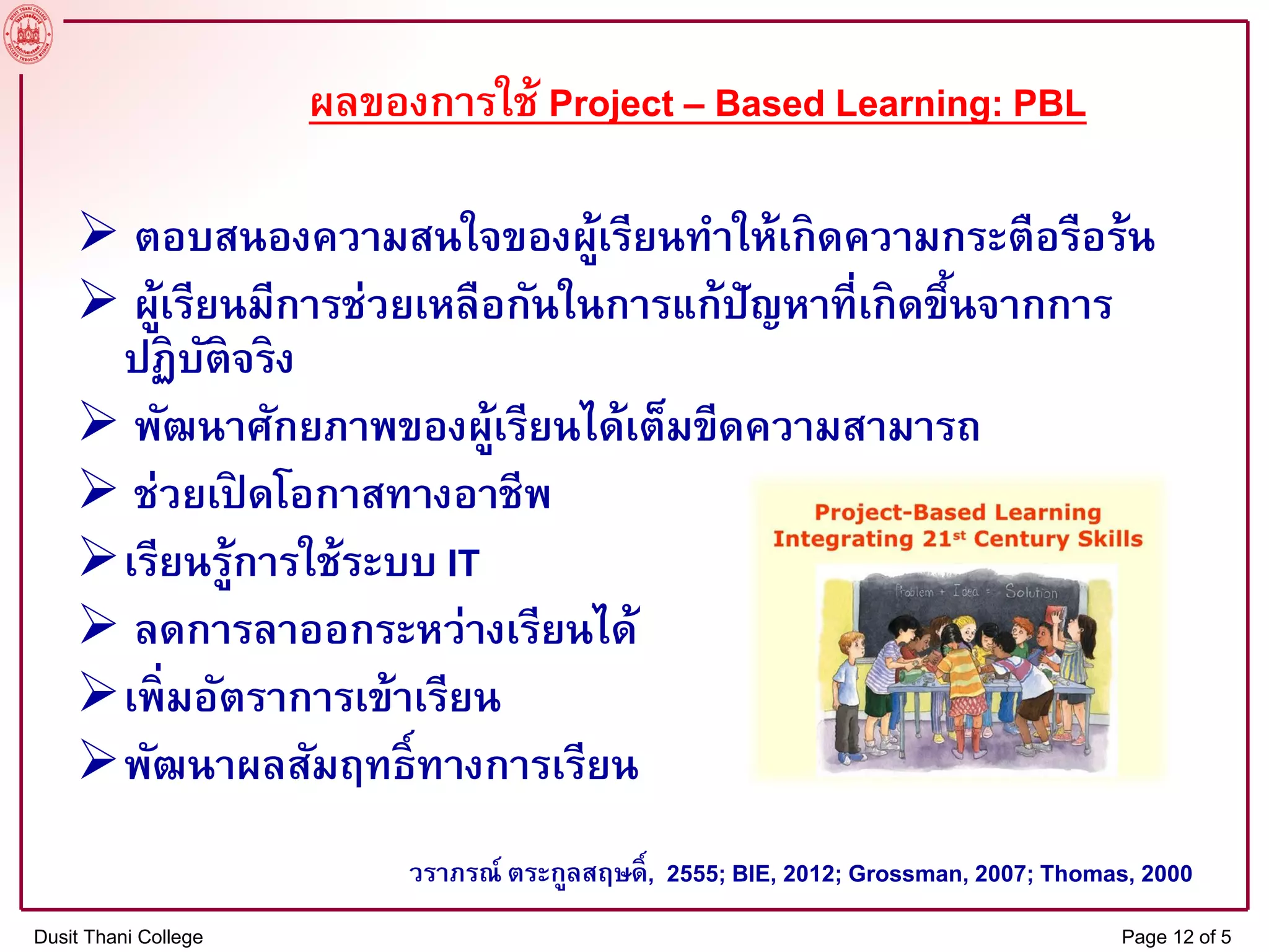 ผลของการใช้ Project – Based Learning: PBL
 ตอบสนองความสนใจของผู้เรียนทาให้เกิดความกระตือรือร้น
 ผู้เรียนมีการช่วยเหลือกันในการแก้ปัญหาที่เกิดขึ้นจากการ
ปฏิบัติจริง
 พัฒนาศักยภาพของผู้เรียนได้เต็มขีดความสามารถ
 ช่วยเปิ ดโอกาสทางอาชีพ
เรียนรู้การใช้ระบบ IT
 ลดการลาออกระหว่างเรียนได้
เพิ่มอัตราการเข้าเรียน
พัฒนาผลสัมฤทธิ์ทางการเรียน
วราภรณ์ ตระกูลสฤษดิ์, 2555; BIE, 2012; Grossman, 2007; Thomas, 2000
Dusit Thani College Page 12 of 5
 