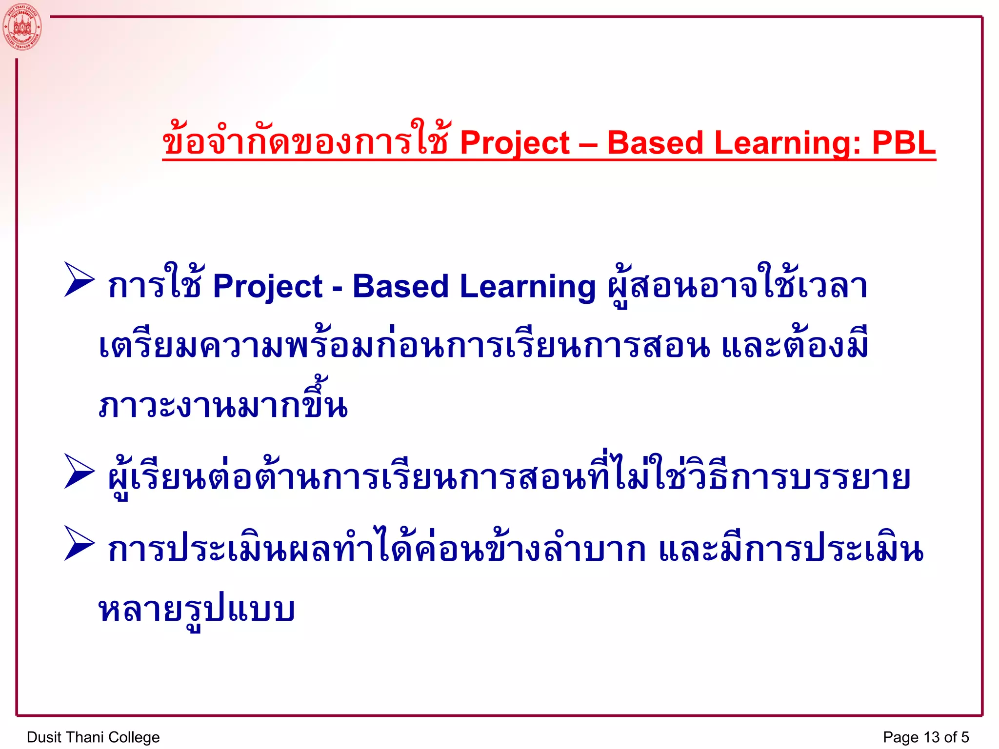 ข้อจากัดของการใช้ Project – Based Learning: PBL
การใช้ Project - Based Learning ผู้สอนอาจใช้เวลา
เตรียมความพร้อมก่อนการเรียนการสอน และต้องมี
ภาวะงานมากขึ้น
ผู้เรียนต่อต้านการเรียนการสอนที่ไม่ใช่วิธีการบรรยาย
การประเมินผลทาได้ค่อนข้างลาบาก และมีการประเมิน
หลายรูปแบบ
Dusit Thani College Page 13 of 5
 