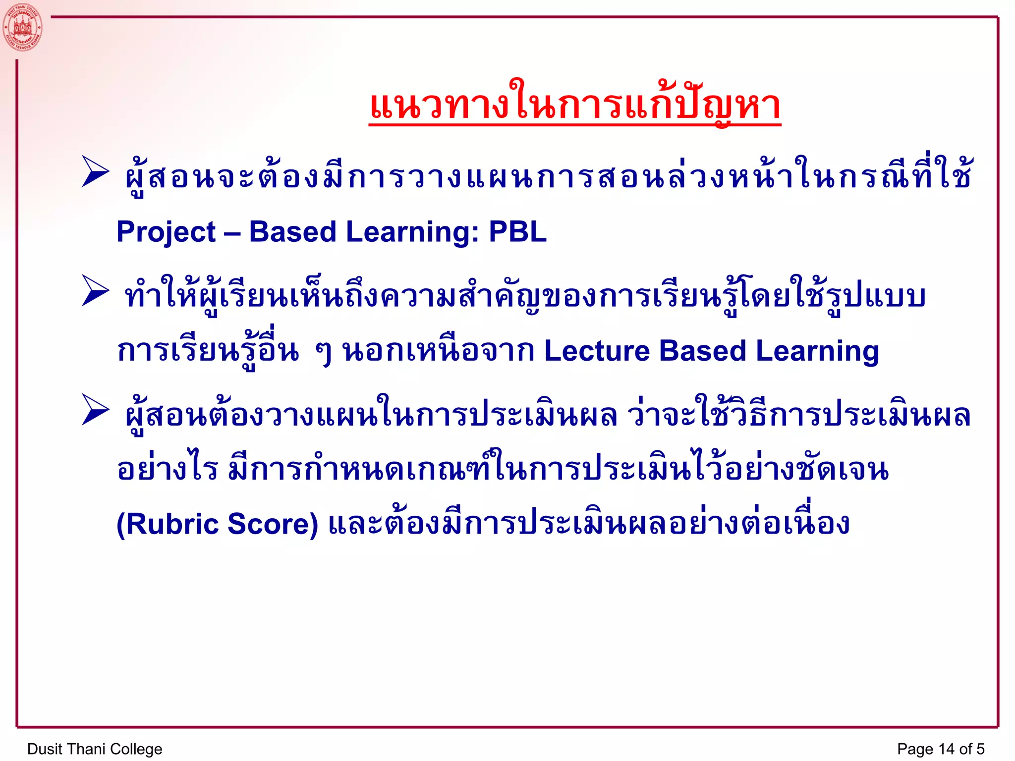 แนวทางในการแก้ปัญหา
 ผู้สอนจะต้องมีการวางแผนการสอนล่วงหน้าในกรณีที่ใช้
Project – Based Learning: PBL
 ทาให้ผู้เรียนเห็นถึงความสาคัญของการเรียนรู้โดยใช้รูปแบบ
การเรียนรู้อื่น ๆ นอกเหนือจาก Lecture Based Learning
 ผู้สอนต้องวางแผนในการประเมินผล ว่าจะใช้วิธีการประเมินผล
อย่างไร มีการกาหนดเกณฑ์ในการประเมินไว้อย่างชัดเจน
(Rubric Score) และต้องมีการประเมินผลอย่างต่อเนื่อง
Dusit Thani College Page 14 of 5
 