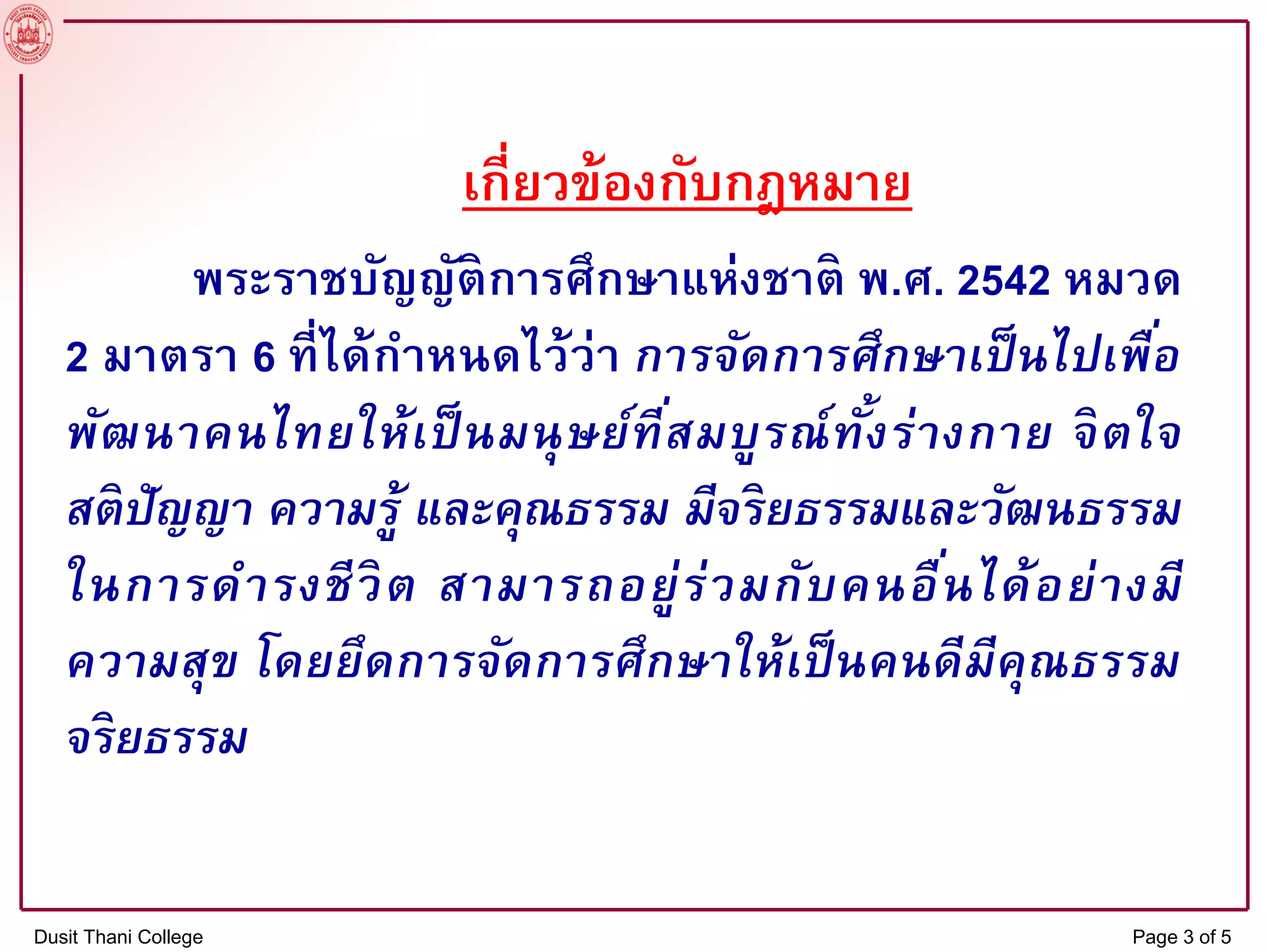 เกี่ยวข้องกับกฎหมาย
พระราชบัญญัติการศึกษาแห่งชาติ พ.ศ. 2542 หมวด
2 มาตรา 6 ที่ได้กาหนดไว้ว่า การจัดการศึกษาเป็นไปเพื่อ
พัฒนาคนไทยให้เป็นมนุษย์ที่สมบูรณ์ทั้งร่างกาย จิตใจ
สติปัญญา ความรู้ และคุณธรรม มีจริยธรรมและวัฒนธรรม
ในการดารงชีวิต สามารถอยู่ร่วมกับคนอื่นได้อย่างมี
ความสุข โดยยึดการจัดการศึกษาให้เป็นคนดีมีคุณธรรม
จริยธรรม
Dusit Thani College Page 3 of 5
 