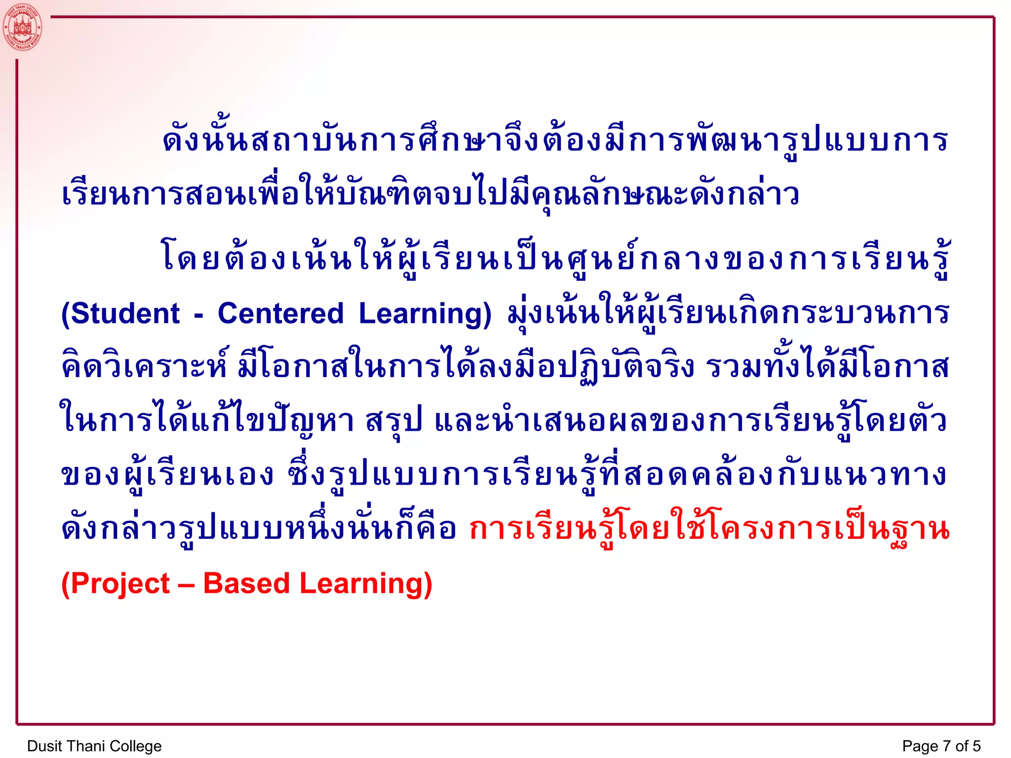 ดังนั้นสถาบันการศึกษาจึงต้องมีการพัฒนารูปแบบการ
เรียนการสอนเพื่อให้บัณฑิตจบไปมีคุณลักษณะดังกล่าว
โดยต้องเน้นให้ผู้เรียนเป็ นศูนย์กลางของการเรียนรู้
(Student - Centered Learning) มุ่งเน้นให้ผู้เรียนเกิดกระบวนการ
คิดวิเคราะห์ มีโอกาสในการได้ลงมือปฏิบัติจริง รวมทั้งได้มีโอกาส
ในการได้แก้ไขปัญหา สรุป และนาเสนอผลของการเรียนรู้โดยตัว
ของผู้เรียนเอง ซึ่งรูปแบบการเรียนรู้ที่สอดคล้องกับแนวทาง
ดังกล่าวรูปแบบหนึ่งนั่นก็คือ การเรียนรู้โดยใช้โครงการเป็นฐาน
(Project – Based Learning)
Dusit Thani College Page 7 of 5
 