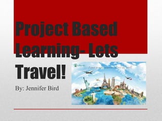 Project Based
Learning- Lets
Travel!
By: Jennifer Bird
 