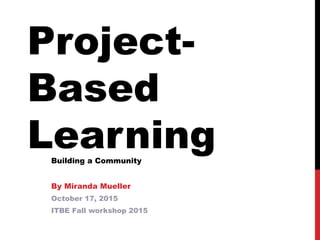 Project-
Based
LearningBuilding a Community
By Miranda Mueller
October 17, 2015
ITBE Fall workshop 2015
 