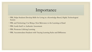 Importance
◦ PBL Helps Students Develop Skills for Living in a Knowledge-Based, Highly Technological
Society
◦ PBL and Technology Use Bring a New Relevance to the Learning at Hand
◦ PBL Lends Itself to Authentic Assessment
◦ PBL Promotes Lifelong Learning
◦ PBL Accommodates Students with Varying Learning Styles and Difference
 