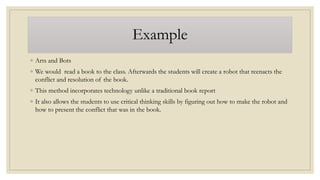 Example
◦ Arts and Bots
◦ We would read a book to the class. Afterwards the students will create a robot that reenacts the
conflict and resolution of the book.
◦ This method incorporates technology unlike a traditional book report
◦ It also allows the students to use critical thinking skills by figuring out how to make the robot and
how to present the conflict that was in the book.
 