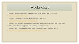 Works Cited
◦ Citation: "What Is Project Based Learning (PBL)?" What Is PBL? Web. 3 Dec. 2015.
◦ http://bie.org/about/what_pbl
◦ Citation: "Project-Based Learning." Edutopia. Web. 3 Dec. 2015.
◦ http://www.edutopia.org/project-based-learning
◦ Citation: "Why Is Project-Based Learning Important?" Edutopia. 19 Oct. 2007. Web. 3 Dec. 2015.
◦ http://www.edutopia.org/project-based-learning-guide-importance
◦ Citation: "How Project-Based Learning Builds 21st-Century Skills." Edutopia. Web. 3
◦ http://www.edutopia.org/blog/21st-century-skills-pbl-suzie-boss
 
