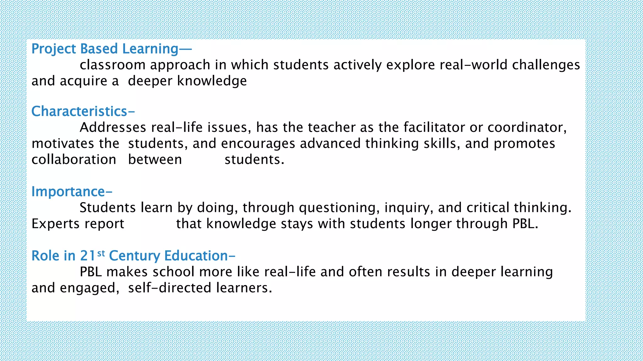 Project Based Learning—
classroom approach in which students actively explore real-world challenges
and acquire a deeper knowledge
Characteristics-
Addresses real-life issues, has the teacher as the facilitator or coordinator,
motivates the students, and encourages advanced thinking skills, and promotes
collaboration between students.
Importance-
Students learn by doing, through questioning, inquiry, and critical thinking.
Experts report that knowledge stays with students longer through PBL.
Role in 21st Century Education-
PBL makes school more like real-life and often results in deeper learning
and engaged, self-directed learners.
 