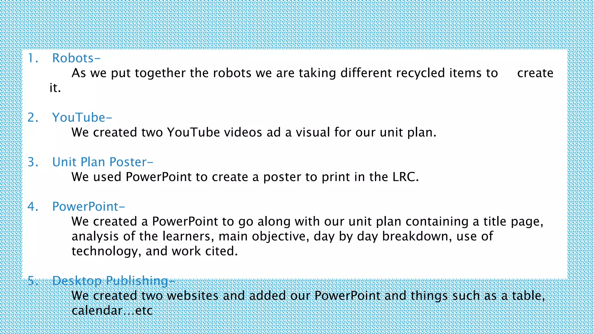 1. Robots-
As we put together the robots we are taking different recycled items to create
it.
2. YouTube-
We created two YouTube videos ad a visual for our unit plan.
3. Unit Plan Poster-
We used PowerPoint to create a poster to print in the LRC.
4. PowerPoint-
We created a PowerPoint to go along with our unit plan containing a title page,
analysis of the learners, main objective, day by day breakdown, use of
technology, and work cited.
5. Desktop Publishing-
We created two websites and added our PowerPoint and things such as a table,
calendar…etc
 