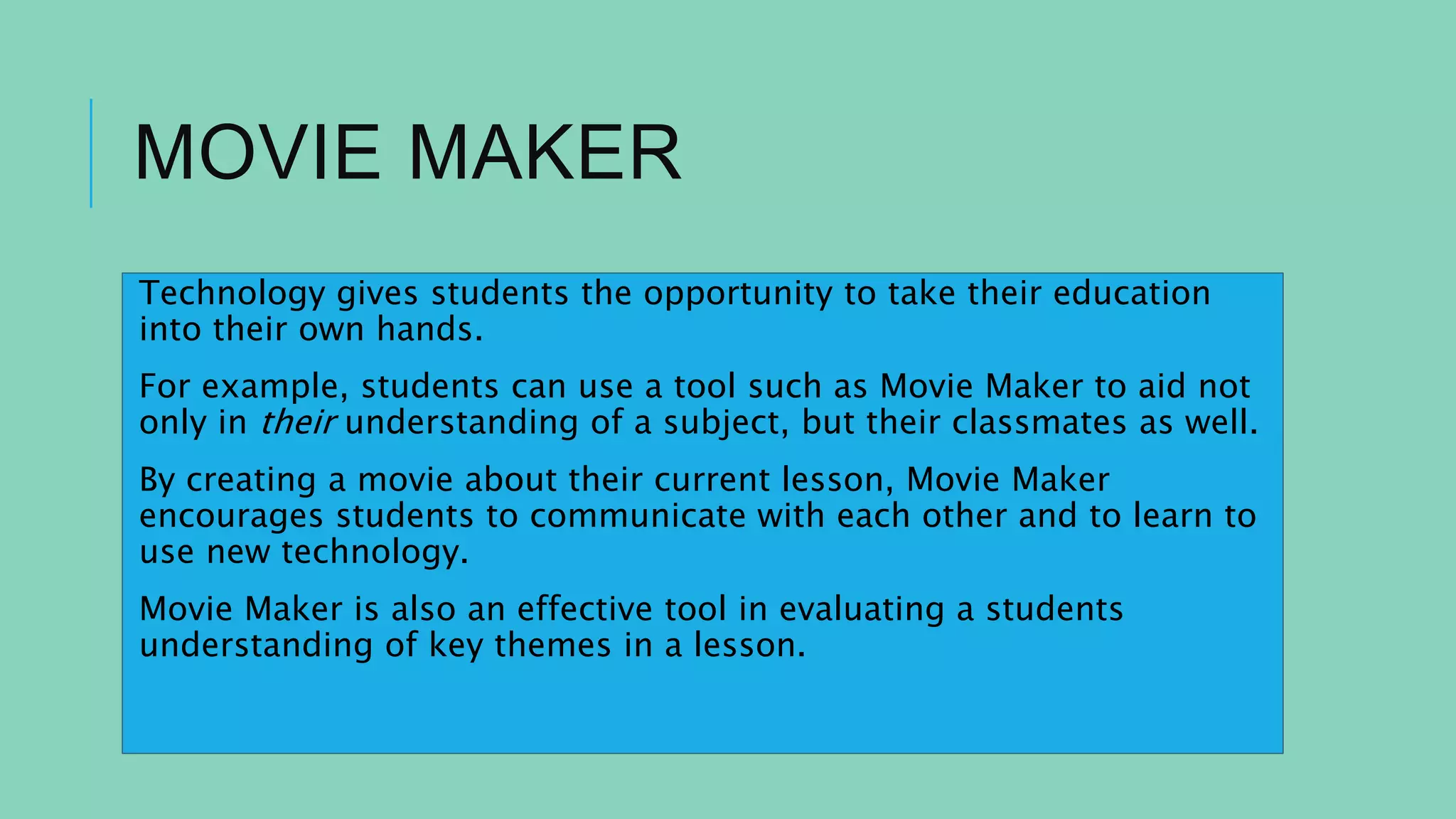 MOVIE MAKER
Technology gives students the opportunity to take their education
into their own hands.
For example, students can use a tool such as Movie Maker to aid not
only in their understanding of a subject, but their classmates as well.
By creating a movie about their current lesson, Movie Maker
encourages students to communicate with each other and to learn to
use new technology.
Movie Maker is also an effective tool in evaluating a students
understanding of key themes in a lesson.
 