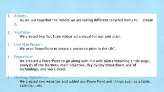 1. Robots-
As we put together the robots we are taking different recycled items to create
it.
2. YouTube-
We created two YouTube videos ad a visual for our unit plan.
3. Unit Plan Poster-
We used PowerPoint to create a poster to print in the LRC.
4. PowerPoint-
We created a PowerPoint to go along with our unit plan containing a title page,
analysis of the learners, main objective, day by day breakdown, use of
technology, and work cited.
5. Desktop Publishing-
We created two websites and added our PowerPoint and things such as a table,
calendar…etc
 
