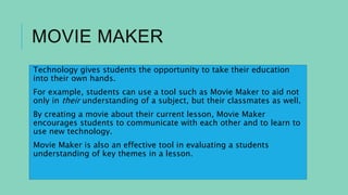 MOVIE MAKER
Technology gives students the opportunity to take their education
into their own hands.
For example, students can use a tool such as Movie Maker to aid not
only in their understanding of a subject, but their classmates as well.
By creating a movie about their current lesson, Movie Maker
encourages students to communicate with each other and to learn to
use new technology.
Movie Maker is also an effective tool in evaluating a students
understanding of key themes in a lesson.
 