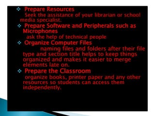 Prepare Resources
  Seek the assistance of your librarian or school
 media specialist.
 Prepare Software and Peripherals such as
  Microphones
   ask the help of technical people
 Organize Computer Files
        naming files and folders after their file
  type and section title helps to keep things
  organized and makes it easier to merge
  elements late on.
 Prepare the Classroom
  organize books, printer paper and any other
 resources so students can access them
 independently.
 