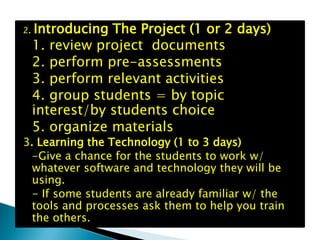 2.   Introducing The Project (1 or 2 days)
     1. review project documents
     2. perform pre-assessments
     3. perform relevant activities
     4. group students = by topic
     interest/by students choice
     5. organize materials
3. Learning the Technology (1 to 3 days)
  -Give a chance for the students to work w/
  whatever software and technology they will be
  using.
  - If some students are already familiar w/ the
  tools and processes ask them to help you train
  the others.
 