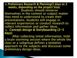 Preliminary Research & Planning(3 days to 3
4.
4.weeks, depending on the project Size)
   Preliminary Research & Planning(3
     days to 3 weeks, depending on
             Students should immerse
themselves in the content or subject matter
they need to understand to create their
presentations. Students will engage in
relevant experiences or conduct research to
collect information and gather ideas.
 5. Concept design & Storyboarding (3-5
days)
      After collecting initial information, hold
a brain storming session where the whole the
class or a subgroup defines a tentative
approach to the subjects and discusses some
preliminary design ideas.
 