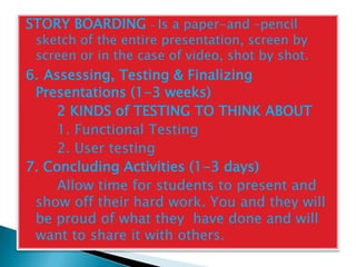 STORY BOARDING – Is a paper-and –pencil
 sketch of the entire presentation, screen by
 screen or in the case of video, shot by shot.
6. Assessing, Testing & Finalizing
 Presentations (1-3 weeks)
     2 KINDS of TESTING TO THINK ABOUT
     1. Functional Testing
     2. User testing
7. Concluding Activities (1-3 days)
     Allow time for students to present and
 show off their hard work. You and they will
 be proud of what they have done and will
 want to share it with others.
 