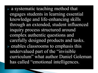  a systematic teaching method that
 engages students in learning essential
 knowledge and life-enhancing skills
 through an extended, student influenced
 inquiry process structured around
 complex authentic questions and
 carefully designed products and tasks.
 enables classrooms to emphasis this
 undervalued part of the “invisible
 curriculum” what author Daniel Goleman
 has called “emotional intelligences.
 
