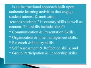   is an instructional approach built upon
 authentic learning activities that engage
 student interest & motivation.
 teaches students 21st century skills as well as
 content. This skills includes the ff:
 * Communication & Presentation Skills,
 * Organization & time management skills,
 * Research & Inquiry skills,
 * Self Assessment & Reflection skills, and
 * Group Participation & Leadership skills.
 