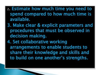 2.Estimate how much time you need to
 spend compared to how much time is
 available.
3. Make clear & explicit parameters and
 procedures that must be observed in
 decision making.
4. Set collaborative working
 arrangements to enable students to
 share their knowledge and skills and
 to build on one another’s strengths.
 