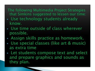 The following Multimedia Project Strategies
 that Simkins suggested to lessen our time:
    Use technology students already
    know.
    Use time outside of class wherever
    possible.
    Assign skills practice as homework.
    Use special classes (like art & music)
    as extra time
    Let students compose text and select
    and prepare graphics and sounds as
    they plan.
 