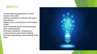 BENEFITS
Students getting opportunity to think
research the topic.
Getting motivation to discuss with peers
and parents.
Opportunity to ask questions and imagine
model.
Able to develop model and demonstrate
their understanding.
Develops innovation, collaboration,
communication and critical thinking.
Develops long lasting understanding of the
topic.
 