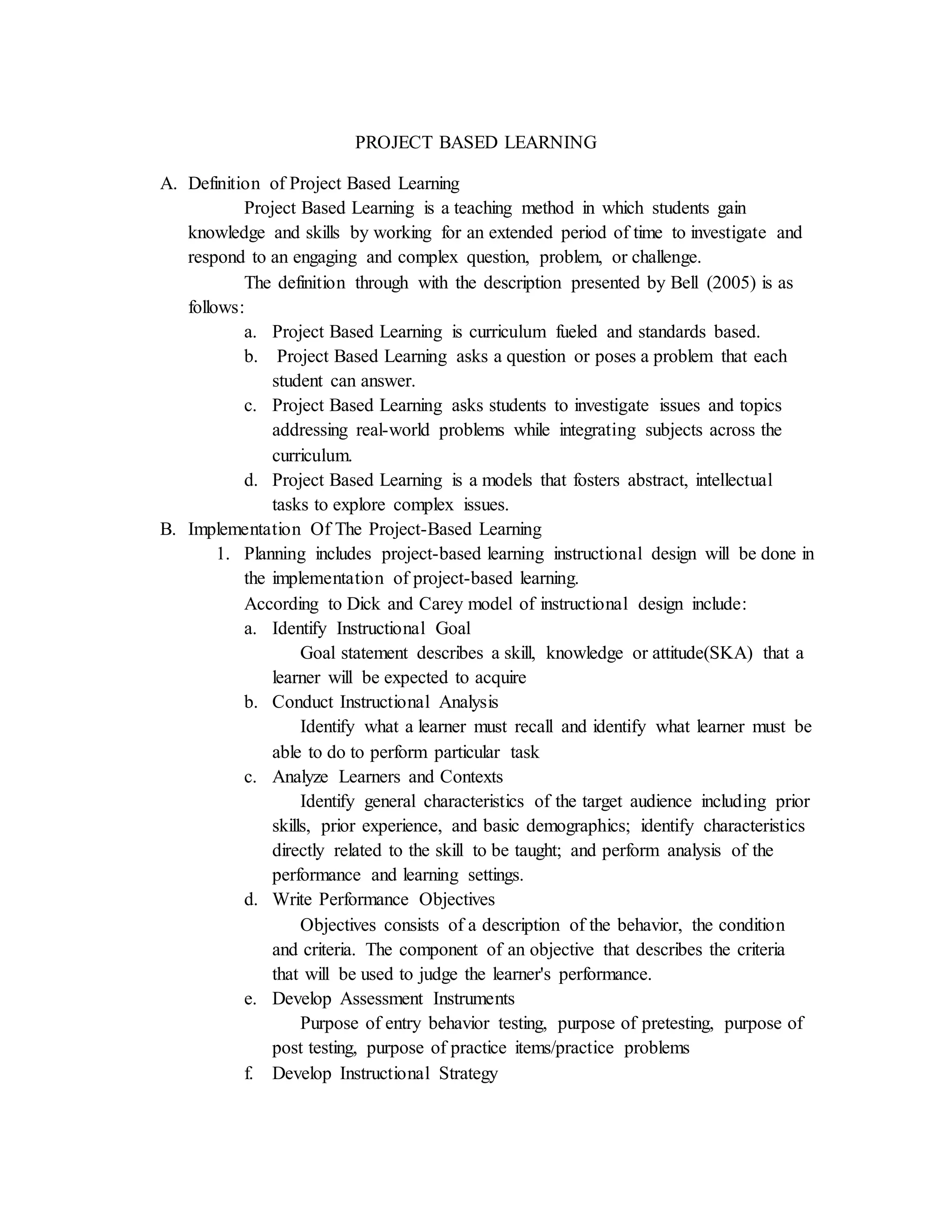 PROJECT BASED LEARNING
A. Definition of Project Based Learning
Project Based Learning is a teaching method in which students gain
knowledge and skills by working for an extended period of time to investigate and
respond to an engaging and complex question, problem, or challenge.
The definition through with the description presented by Bell (2005) is as
follows:
a. Project Based Learning is curriculum fueled and standards based.
b. Project Based Learning asks a question or poses a problem that each
student can answer.
c. Project Based Learning asks students to investigate issues and topics
addressing real-world problems while integrating subjects across the
curriculum.
d. Project Based Learning is a models that fosters abstract, intellectual
tasks to explore complex issues.
B. Implementation Of The Project-Based Learning
1. Planning includes project-based learning instructional design will be done in
the implementation of project-based learning.
According to Dick and Carey model of instructional design include:
a. Identify Instructional Goal
Goal statement describes a skill, knowledge or attitude(SKA) that a
learner will be expected to acquire
b. Conduct Instructional Analysis
Identify what a learner must recall and identify what learner must be
able to do to perform particular task
c. Analyze Learners and Contexts
Identify general characteristics of the target audience including prior
skills, prior experience, and basic demographics; identify characteristics
directly related to the skill to be taught; and perform analysis of the
performance and learning settings.
d. Write Performance Objectives
Objectives consists of a description of the behavior, the condition
and criteria. The component of an objective that describes the criteria
that will be used to judge the learner's performance.
e. Develop Assessment Instruments
Purpose of entry behavior testing, purpose of pretesting, purpose of
post testing, purpose of practice items/practice problems
f. Develop Instructional Strategy
 