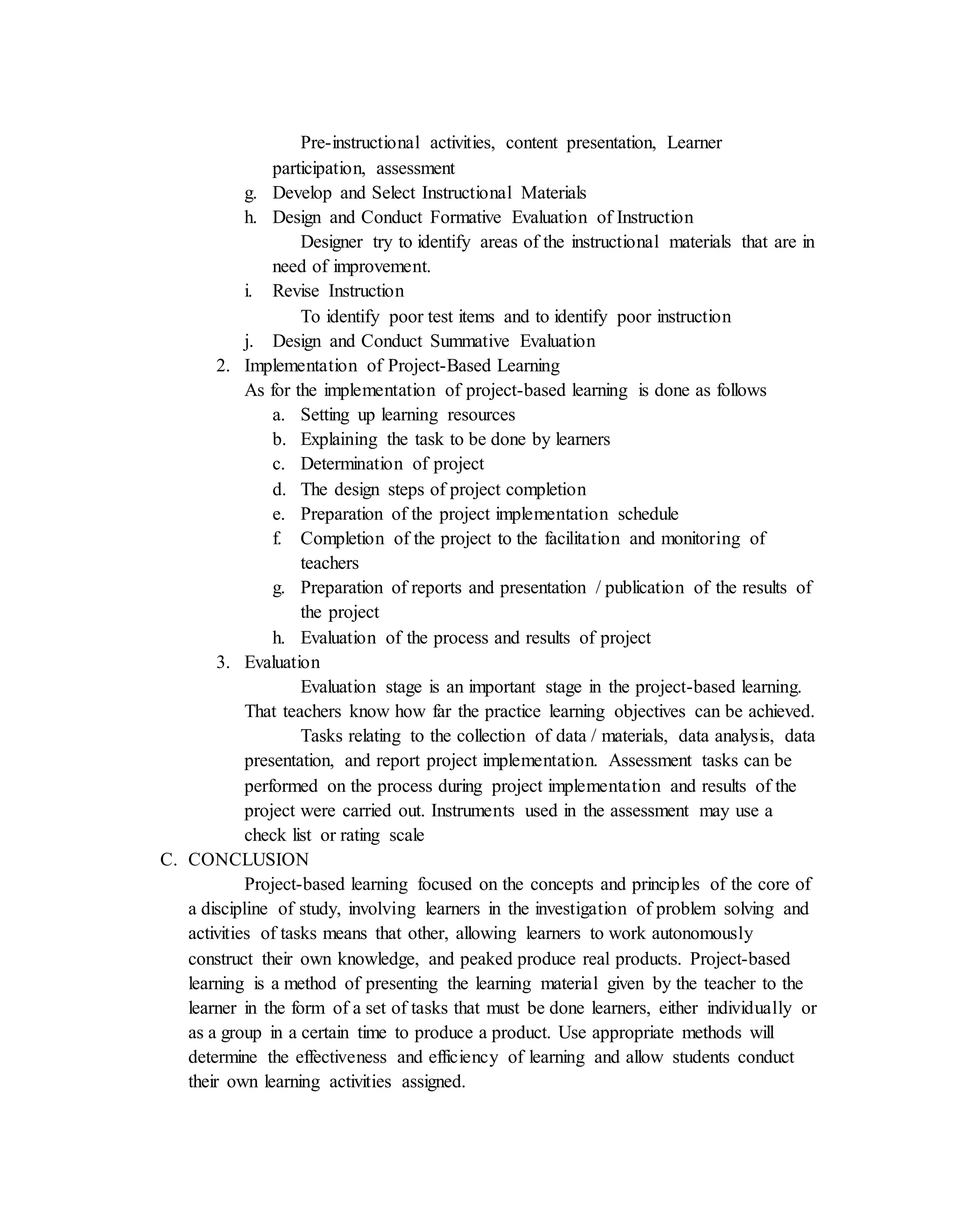 Pre-instructional activities, content presentation, Learner
participation, assessment
g. Develop and Select Instructional Materials
h. Design and Conduct Formative Evaluation of Instruction
Designer try to identify areas of the instructional materials that are in
need of improvement.
i. Revise Instruction
To identify poor test items and to identify poor instruction
j. Design and Conduct Summative Evaluation
2. Implementation of Project-Based Learning
As for the implementation of project-based learning is done as follows
a. Setting up learning resources
b. Explaining the task to be done by learners
c. Determination of project
d. The design steps of project completion
e. Preparation of the project implementation schedule
f. Completion of the project to the facilitation and monitoring of
teachers
g. Preparation of reports and presentation / publication of the results of
the project
h. Evaluation of the process and results of project
3. Evaluation
Evaluation stage is an important stage in the project-based learning.
That teachers know how far the practice learning objectives can be achieved.
Tasks relating to the collection of data / materials, data analysis, data
presentation, and report project implementation. Assessment tasks can be
performed on the process during project implementation and results of the
project were carried out. Instruments used in the assessment may use a
check list or rating scale
C. CONCLUSION
Project-based learning focused on the concepts and principles of the core of
a discipline of study, involving learners in the investigation of problem solving and
activities of tasks means that other, allowing learners to work autonomously
construct their own knowledge, and peaked produce real products. Project-based
learning is a method of presenting the learning material given by the teacher to the
learner in the form of a set of tasks that must be done learners, either individually or
as a group in a certain time to produce a product. Use appropriate methods will
determine the effectiveness and efficiency of learning and allow students conduct
their own learning activities assigned.
 