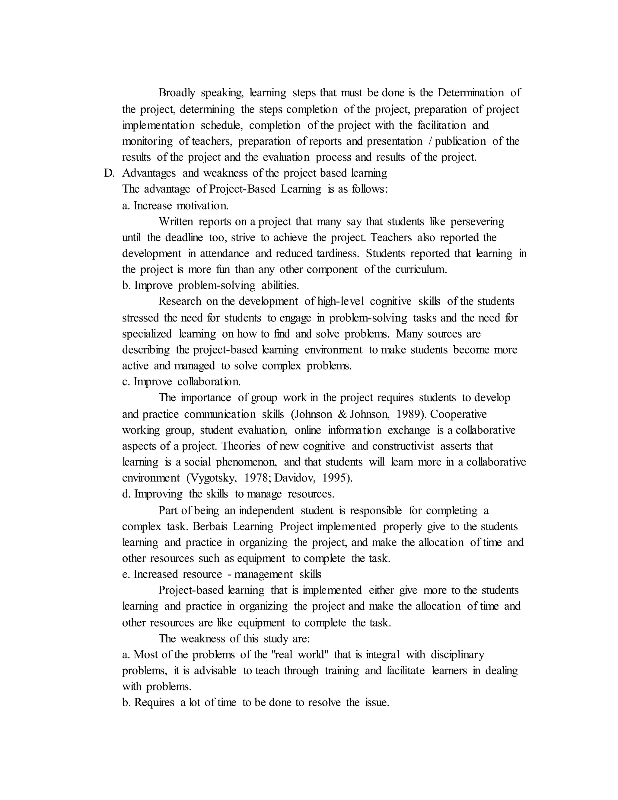 Broadly speaking, learning steps that must be done is the Determination of
the project, determining the steps completion of the project, preparation of project
implementation schedule, completion of the project with the facilitation and
monitoring of teachers, preparation of reports and presentation / publication of the
results of the project and the evaluation process and results of the project.
D. Advantages and weakness of the project based learning
The advantage of Project-Based Learning is as follows:
a. Increase motivation.
Written reports on a project that many say that students like persevering
until the deadline too, strive to achieve the project. Teachers also reported the
development in attendance and reduced tardiness. Students reported that learning in
the project is more fun than any other component of the curriculum.
b. Improve problem-solving abilities.
Research on the development of high-level cognitive skills of the students
stressed the need for students to engage in problem-solving tasks and the need for
specialized learning on how to find and solve problems. Many sources are
describing the project-based learning environment to make students become more
active and managed to solve complex problems.
c. Improve collaboration.
The importance of group work in the project requires students to develop
and practice communication skills (Johnson & Johnson, 1989). Cooperative
working group, student evaluation, online information exchange is a collaborative
aspects of a project. Theories of new cognitive and constructivist asserts that
learning is a social phenomenon, and that students will learn more in a collaborative
environment (Vygotsky, 1978; Davidov, 1995).
d. Improving the skills to manage resources.
Part of being an independent student is responsible for completing a
complex task. Berbais Learning Project implemented properly give to the students
learning and practice in organizing the project, and make the allocation of time and
other resources such as equipment to complete the task.
e. Increased resource - management skills
Project-based learning that is implemented either give more to the students
learning and practice in organizing the project and make the allocation of time and
other resources are like equipment to complete the task.
The weakness of this study are:
a. Most of the problems of the "real world" that is integral with disciplinary
problems, it is advisable to teach through training and facilitate learners in dealing
with problems.
b. Requires a lot of time to be done to resolve the issue.
 