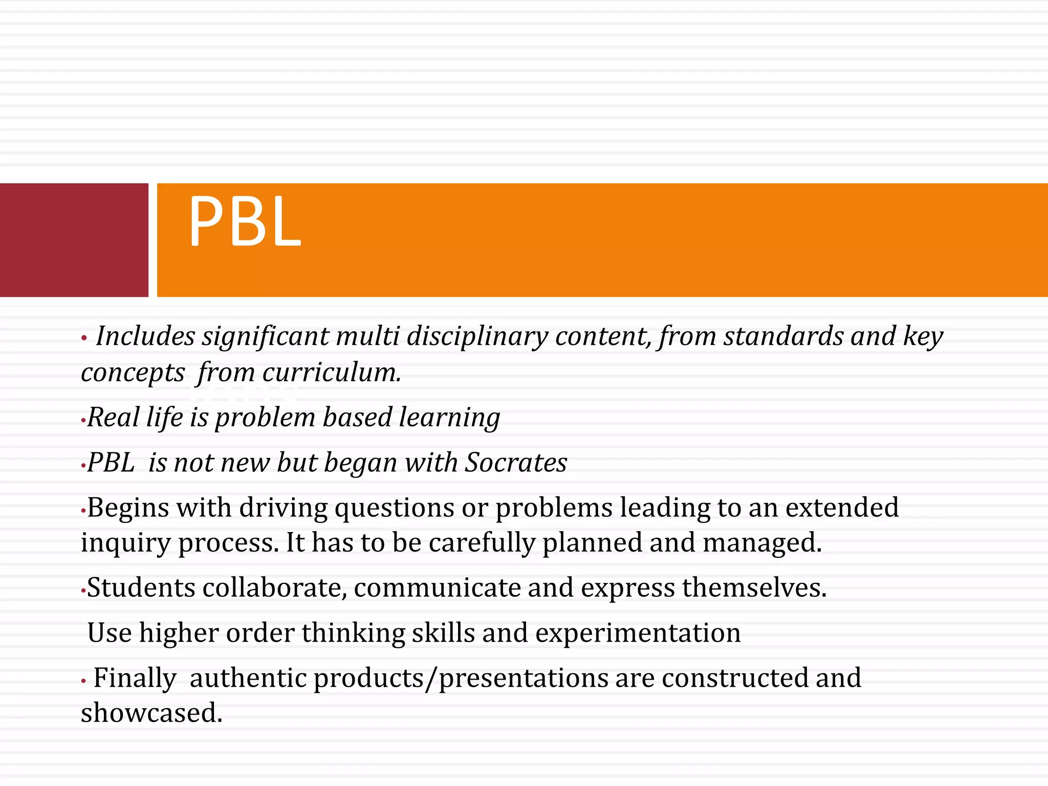 PBL
ions
• Includes significant multi disciplinary content, from standards and key
concepts from curriculum.
•Real life is problem based learning
•PBL is not new but began with Socrates
•Begins with driving questions or problems leading to an extended
inquiry process. It has to be carefully planned and managed.
•Students collaborate, communicate and express themselves.
Use higher order thinking skills and experimentation
• Finally authentic products/presentations are constructed and
showcased.
 