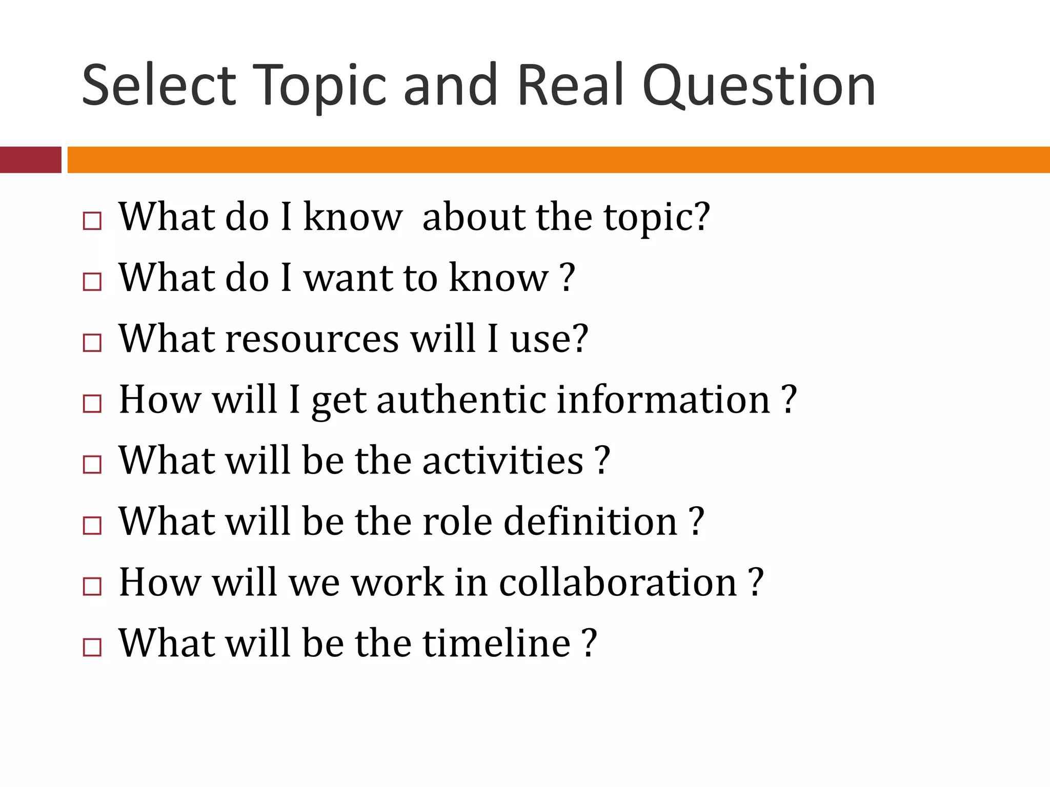 Select Topic and Real Question
 What do I know about the topic?
 What do I want to know ?
 What resources will I use?
 How will I get authentic information ?
 What will be the activities ?
 What will be the role definition ?
 How will we work in collaboration ?
 What will be the timeline ?
 