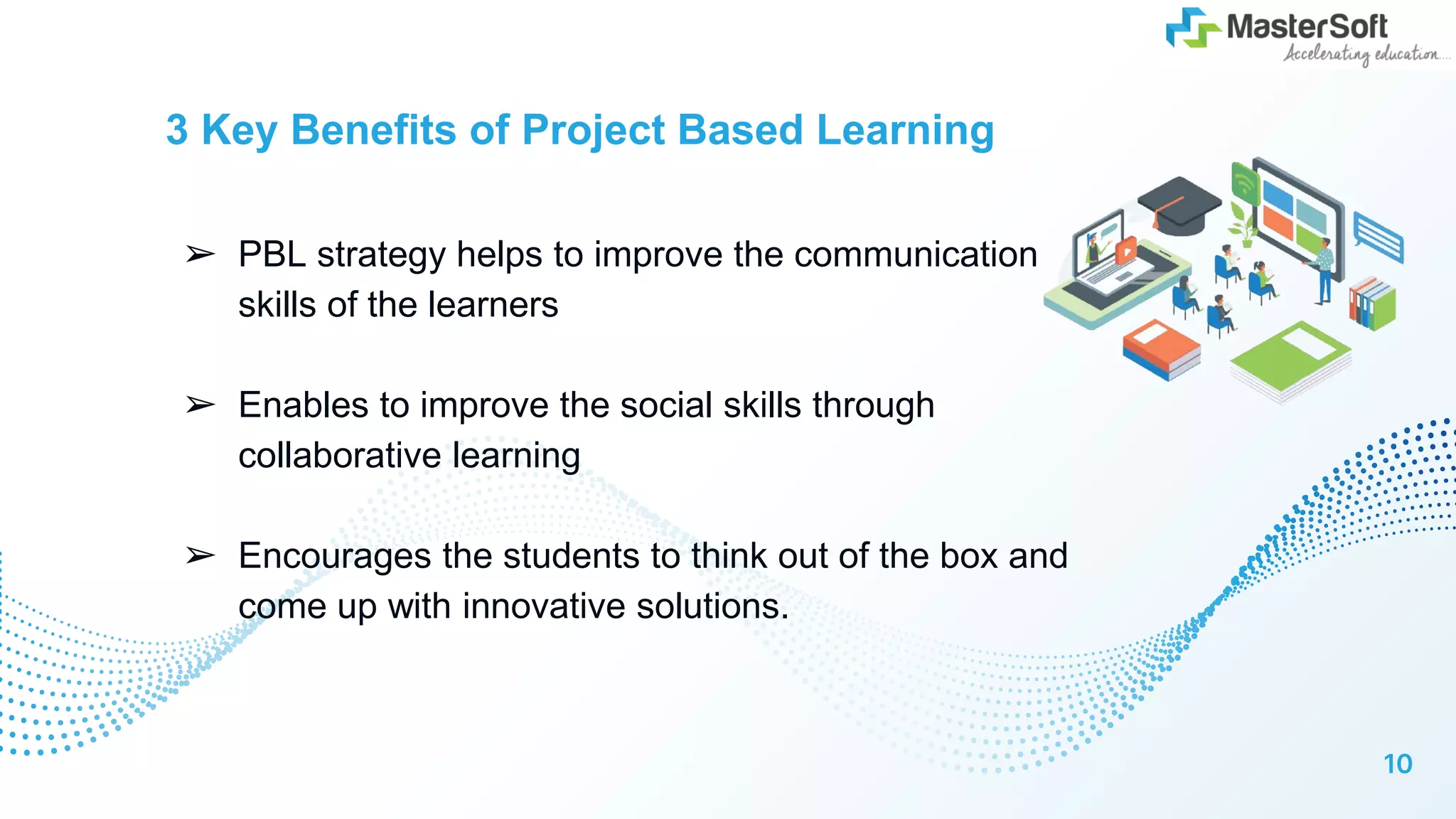 3 Key Benefits of Project Based Learning
➢ PBL strategy helps to improve the communication
skills of the learners
➢ Enables to improve the social skills through
collaborative learning
➢ Encourages the students to think out of the box and
come up with innovative solutions.
10
 