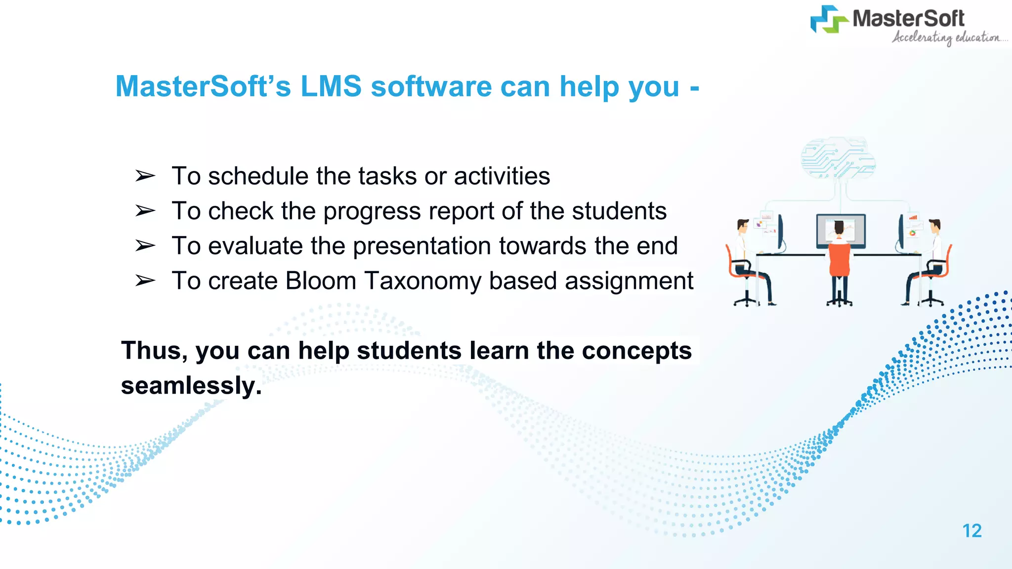 MasterSoft’s LMS software can help you -
➢ To schedule the tasks or activities
➢ To check the progress report of the students
➢ To evaluate the presentation towards the end
➢ To create Bloom Taxonomy based assignment
Thus, you can help students learn the concepts
seamlessly.
12
 