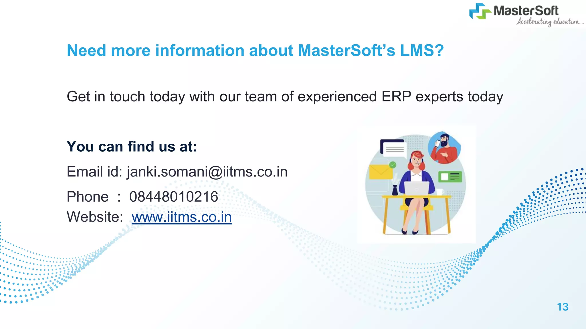 Need more information about MasterSoft’s LMS?
Get in touch today with our team of experienced ERP experts today
You can find us at:
Email id: janki.somani@iitms.co.in
Phone : 08448010216
Website: www.iitms.co.in
13
 