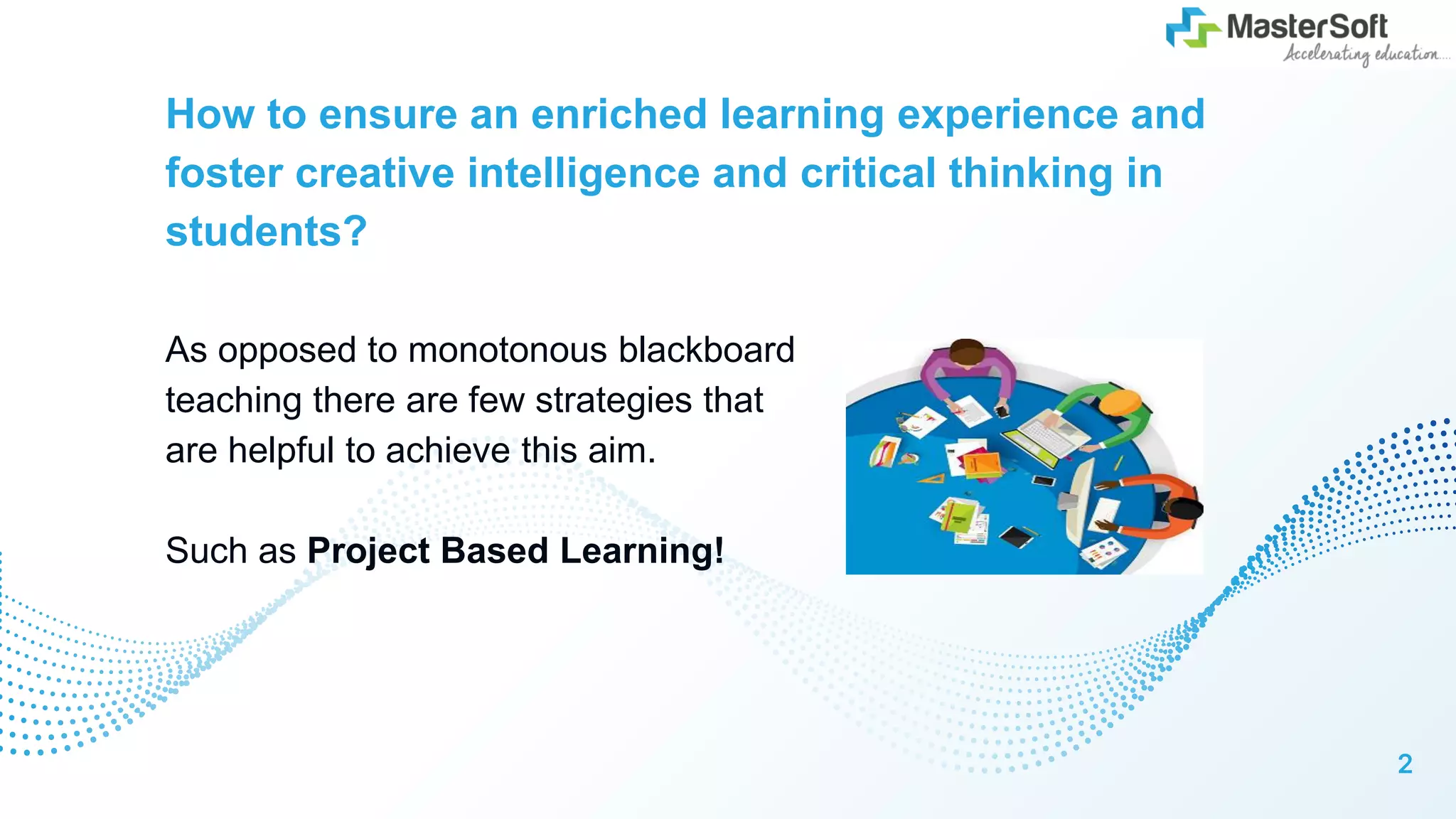 How to ensure an enriched learning experience and
foster creative intelligence and critical thinking in
students?
As opposed to monotonous blackboard
teaching there are few strategies that
are helpful to achieve this aim.
Such as Project Based Learning!
2
 