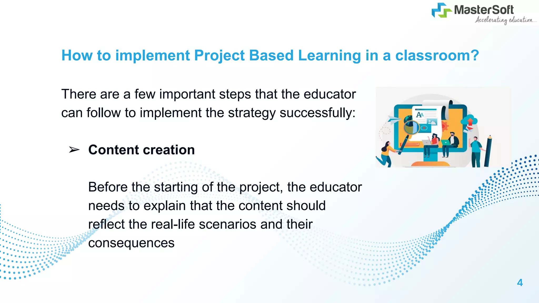 How to implement Project Based Learning in a classroom?
There are a few important steps that the educator
can follow to implement the strategy successfully:
➢ Content creation
Before the starting of the project, the educator
needs to explain that the content should
reflect the real-life scenarios and their
consequences
4
 