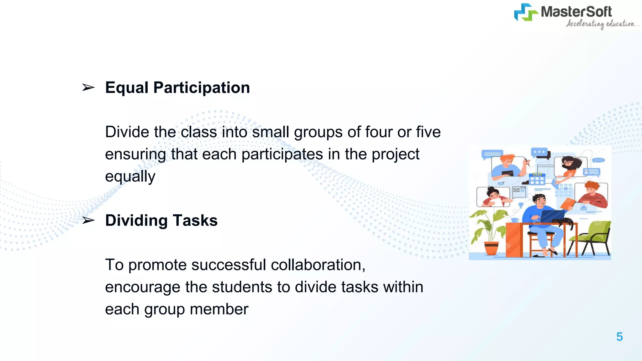 ➢ Equal Participation
Divide the class into small groups of four or five
ensuring that each participates in the project
equally
➢ Dividing Tasks
To promote successful collaboration,
encourage the students to divide tasks within
each group member
5
 