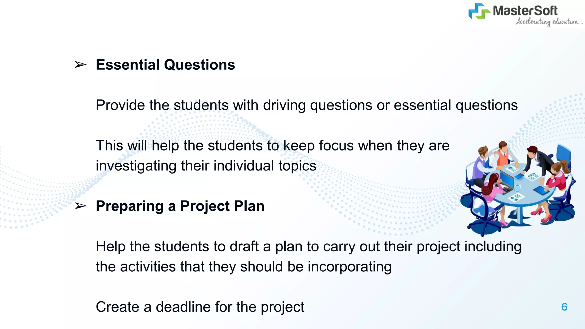 ➢ Essential Questions
Provide the students with driving questions or essential questions
This will help the students to keep focus when they are
investigating their individual topics
➢ Preparing a Project Plan
Help the students to draft a plan to carry out their project including
the activities that they should be incorporating
Create a deadline for the project 6
 