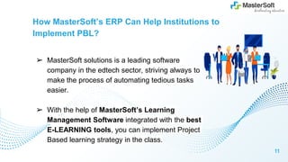How MasterSoft’s ERP Can Help Institutions to
Implement PBL?
➢ MasterSoft solutions is a leading software
company in the edtech sector, striving always to
make the process of automating tedious tasks
easier.
➢ With the help of MasterSoft’s Learning
Management Software integrated with the best
E-LEARNING tools, you can implement Project
Based learning strategy in the class.
11
 