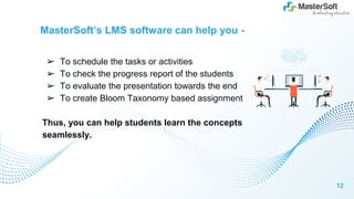 MasterSoft’s LMS software can help you -
➢ To schedule the tasks or activities
➢ To check the progress report of the students
➢ To evaluate the presentation towards the end
➢ To create Bloom Taxonomy based assignment
Thus, you can help students learn the concepts
seamlessly.
12
 