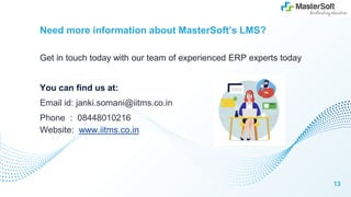 Need more information about MasterSoft’s LMS?
Get in touch today with our team of experienced ERP experts today
You can find us at:
Email id: janki.somani@iitms.co.in
Phone : 08448010216
Website: www.iitms.co.in
13
 