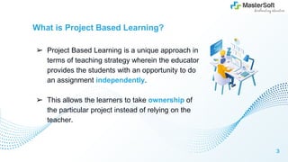 What is Project Based Learning?
➢ Project Based Learning is a unique approach in
terms of teaching strategy wherein the educator
provides the students with an opportunity to do
an assignment independently.
➢ This allows the learners to take ownership of
the particular project instead of relying on the
teacher.
3
 