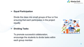 ➢ Equal Participation
Divide the class into small groups of four or five
ensuring that each participates in the project
equally
➢ Dividing Tasks
To promote successful collaboration,
encourage the students to divide tasks within
each group member
5
 