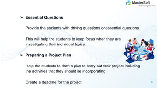 ➢ Essential Questions
Provide the students with driving questions or essential questions
This will help the students to keep focus when they are
investigating their individual topics
➢ Preparing a Project Plan
Help the students to draft a plan to carry out their project including
the activities that they should be incorporating
Create a deadline for the project 6
 