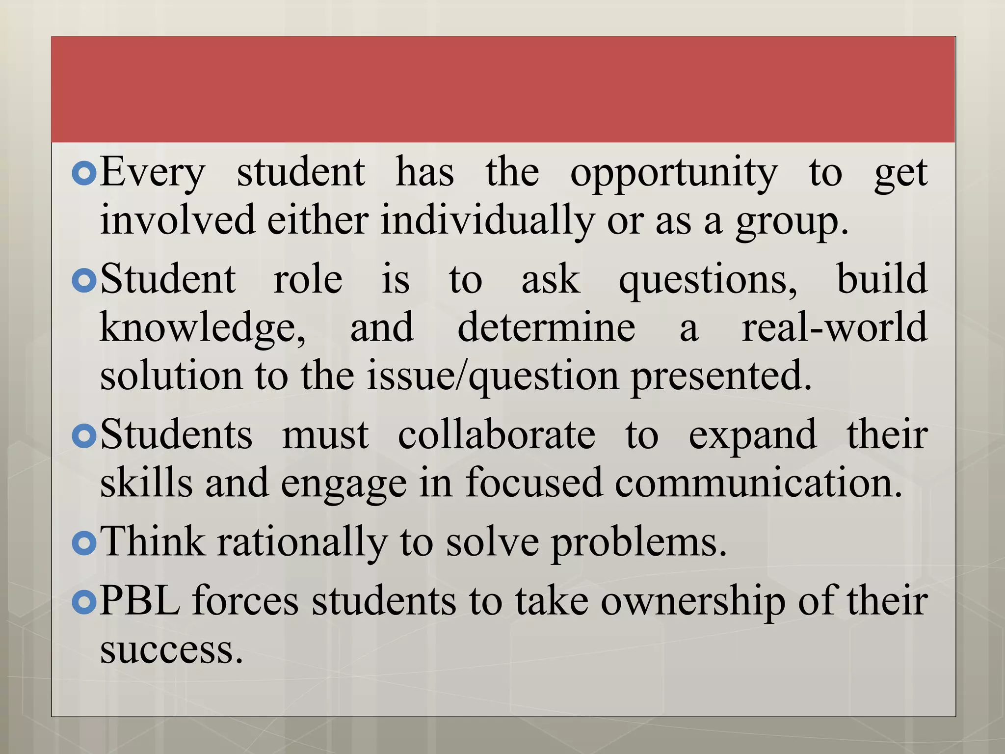 Every student has the opportunity to get
involved either individually or as a group.
Student role is to ask questions, build
knowledge, and determine a real-world
solution to the issue/question presented.
Students must collaborate to expand their
skills and engage in focused communication.
Think rationally to solve problems.
PBL forces students to take ownership of their
success.
 